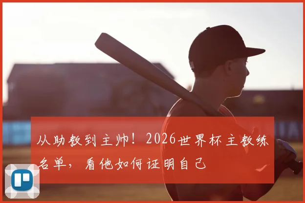 从助教到主帅！2026世界杯主教练名单，看他如何证明自己