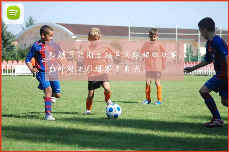 孙颖莎领衔出战乒乓球超级联赛，巅峰对决引爆赛季看点