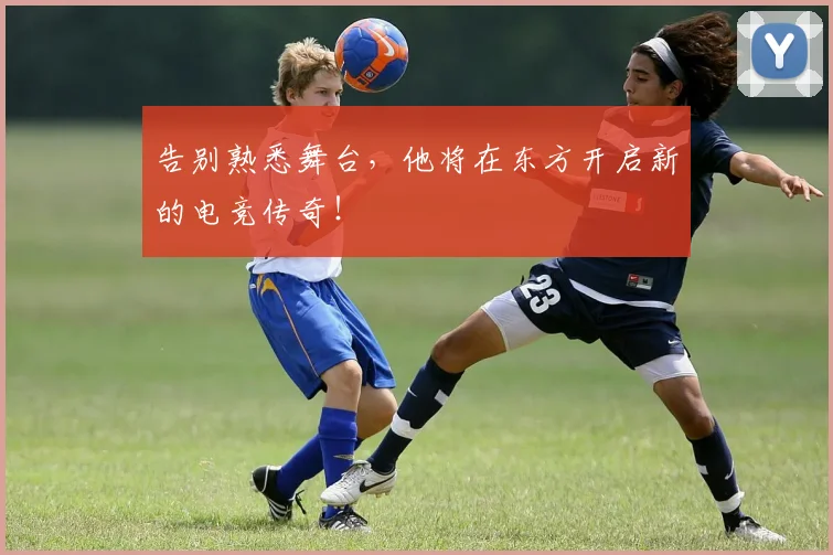 告别熟悉舞台,他将在东方开启新的电竞传奇!